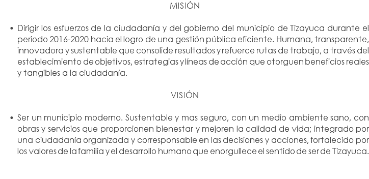 MISIÓN Dirigir los esfuerzos de la ciudadanía y del gobierno del municipio de Tizayuca durante el periodo 2016-2020 hacia el logro de una gestión pública eficiente. Humana, transparente, innovadora y sustentable que consolide resultados y refuerce rutas de trabajo, a través del establecimiento de objetivos, estrategias y líneas de acción que otorguen beneficios reales y tangibles a la ciudadanía. VISIÓN Ser un municipio moderno. Sustentable y mas seguro, con un medio ambiente sano, con obras y servicios que proporcionen bienestar y mejoren la calidad de vida; integrado por una ciudadanía organizada y corresponsable en las decisiones y acciones, fortalecido por los valores de la familia y el desarrollo humano que enorgullece el sentido de ser de Tizayuca. 