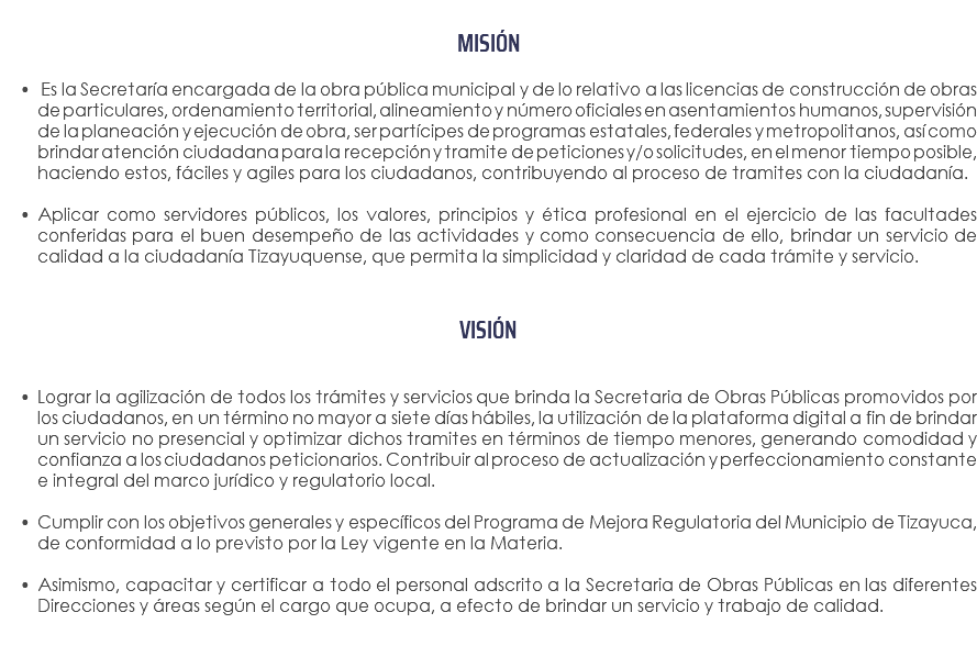  MISIÓN Es la Secretaría encargada de la obra pública municipal y de lo relativo a las licencias de construcción de obras de particulares, ordenamiento territorial, alineamiento y número oficiales en asentamientos humanos, supervisión de la planeación y ejecución de obra, ser partícipes de programas estatales, federales y metropolitanos, así como brindar atención ciudadana para la recepción y tramite de peticiones y/o solicitudes, en el menor tiempo posible, haciendo estos, fáciles y agiles para los ciudadanos, contribuyendo al proceso de tramites con la ciudadanía. Aplicar como servidores públicos, los valores, principios y ética profesional en el ejercicio de las facultades conferidas para el buen desempeño de las actividades y como consecuencia de ello, brindar un servicio de calidad a la ciudadanía Tizayuquense, que permita la simplicidad y claridad de cada trámite y servicio. VISIÓN Lograr la agilización de todos los trámites y servicios que brinda la Secretaria de Obras Públicas promovidos por los ciudadanos, en un término no mayor a siete días hábiles, la utilización de la plataforma digital a fin de brindar un servicio no presencial y optimizar dichos tramites en términos de tiempo menores, generando comodidad y confianza a los ciudadanos peticionarios. Contribuir al proceso de actualización y perfeccionamiento constante e integral del marco jurídico y regulatorio local. Cumplir con los objetivos generales y específicos del Programa de Mejora Regulatoria del Municipio de Tizayuca, de conformidad a lo previsto por la Ley vigente en la Materia. Asimismo, capacitar y certificar a todo el personal adscrito a la Secretaria de Obras Públicas en las diferentes Direcciones y áreas según el cargo que ocupa, a efecto de brindar un servicio y trabajo de calidad. 