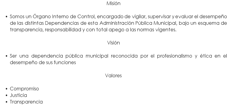 Misión Somos un Órgano Interno de Control, encargado de vigilar, supervisar y evaluar el desempeño de las distintas Dependencias de esta Administración Pública Municipal, bajo un esquema de transparencia, responsabilidad y con total apego a las normas vigentes. Visión Ser una dependencia pública municipal reconocida por el profesionalismo y ética en el desempeño de sus funciones Valores Compromiso Justicia Transparencia